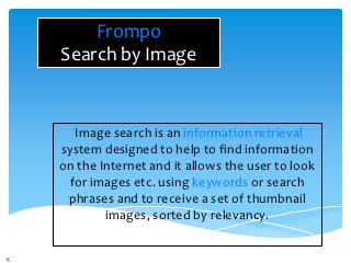 Frompo
Search by Image


  Image search is an information retrieval
system designed to help to find information
on the Internet and it allows the user to look
 for images etc. using keywords or search
 phrases and to receive a set of thumbnail
        images, sorted by relevancy.
 