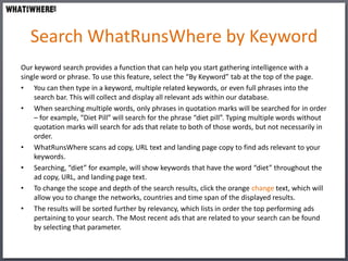 Search WhatRunsWhere by Keyword
Our keyword search provides a function that can help you start gathering intelligence with a
single word or phrase. To use this feature, select the “By Keyword” tab at the top of the page.
• You can then type in a keyword, multiple related keywords, or even full phrases into the
    search bar. This will collect and display all relevant ads within our database.
• When searching multiple words, only phrases in quotation marks will be searched for in order
    – for example, “Diet Pill” will search for the phrase “diet pill”. Typing multiple words without
    quotation marks will search for ads that relate to both of those words, but not necessarily in
    order.
• WhatRunsWhere scans ad copy, URL text and landing page copy to find ads relevant to your
    keywords.
• Searching, “diet” for example, will show keywords that have the word “diet” throughout the
    ad copy, URL, and landing page text.
• To change the scope and depth of the search results, click the orange change text, which will
    allow you to change the networks, countries and time span of the displayed results.
• The results will be sorted further by relevancy, which lists in order the top performing ads
    pertaining to your search. The Most recent ads that are related to your search can be found
    by selecting that parameter.
 