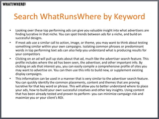 Search WhatRunsWhere by Keyword
•   Looking over these top performing ads can give you valuable insight into what advertisers are
    finding lucrative in that niche. You can spot trends between ads for a niche, and build on
    successful designs.
•   If most ads use a similar call to action, image, or theme, you may want to think about testing
    something similar within your own campaigns. Isolating common phrases or predominant
    words in top performing text ads can also help you understand what is producing results for
    your competitors
•   Clicking on an ad will pull up stats about that ad, much like the advertiser search feature. This
    profile includes where the ad has been seen, the advertiser, and other important info. By
    clicking on ads that interest you, you can easily compile a comprehensive profile of sites you
    may want to advertise on. You can then use this info to build new, or supplement existing
    display campaigns.
•   This information can be used in a manner that is very similar to the advertiser search feature.
    You can quickly identify the common placements, content and themes that are proving
    lucrative for that key word or phrase. This will allow you to better understand where to place
    your ads, how to build your own successful creatives and other key insights. Using content
    that has been already tested and proven to perform- you can minimize campaign risk and
    maximize you or your client’s ROI.
 