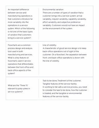 An important difference
between service and
manufacturing operations is
that customers introduce far
more variability into the
operations in a service
system. Which of the following
is not one of the basic types
of variation that customers
bring to a service system?
Environmental variation:
There are a number of types of variation that a
customer brings into a service system: arrival
variability, request variability, capability variability,
effort variability, and subjective preference
variability. Customers would not have an impact
on the environment of the system.
Flowcharts are a common
process design and analysis
tool used in both
manufacturing and services.
What is a key feature on
flowcharts used in service
operations that differentiates
between the front-office and
back-office aspects of the
system?
Line of visibility:
A characteristic of good service design is to keep
back-office operations out of sight of the
customer. On a flowchart, the separation between
front- and back-office operations is shown with
the line of visibility.
What are the "Three Ts"
relevant to poka-yokes in
service systems?
Task to be done, Treatment of the customer,
Tangible features of the service facility:
In working to fail-safe a service process, you need
to consider the task to be done, how the customer
is treated, and the tangible or environmental
features of the service facility.
 