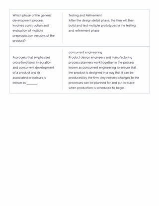 Which phase of the generic
development process
involves construction and
evaluation of multiple
preproduction versions of the
product?
Testing and Refinement:
After the design detail phase, the firm will then
build and test multiple prototypes in the testing
and refinement phase
A process that emphasizes
cross-functional integration
and concurrent development
of a product and its
associated processes is
known as
concurrent engineering:
Product design engineers and manufacturing
process planners work together in the process
known as concurrent engineering to ensure that
the product is designed in a way that it can be
produced by the firm. Any needed changes to the
processes can be planned for and put in place
when production is scheduled to begin.
 