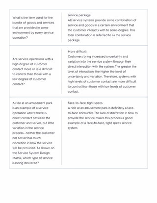 What is the term used for the
service package:
bundle of goods and services
All service systems provide some combination of
service and goods in a certain environment that
that are provided in some
the customer interacts with to some degree. This
environment by every service
total combination is referred to as the service
operation?
package.
tv1ore difficult:
Are service operations with a
Customers bring increased uncertainty and
variation into the service system through their
high degree of customer
direct interaction with the system. The greater the
contact more or less difficult
to control than those with a
level of interaction, the higher the level of
low degree of customer
uncertainty and variation. Therefore, systems with
high levels of customer contact are more difficult
contact?
to control than those with low levels of customer
contact.
A ride at an amusement park Face-to-face, tight specs:
is an example of a service A ride at an amusement park is definitely a face-
operation where there is to-face encounter. The lack of discretion in how to
direct contact between the provide the service makes this process a good
customer and server, but little example of a face-to-face, tight specs service
variation in the service system.
process-neither the customer
nor server has much
discretion in how the service
will be provided. As shown on
the Service System Design
tv1atrix, which type of service
is being delivered?
 
