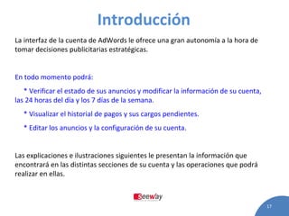 Introducción   La interfaz de la cuenta de AdWords le ofrece una gran autonomía a la hora de tomar decisiones publicitarias estratégicas.   En todo momento podrá:   * Verificar el estado de sus anuncios y modificar la información de su cuenta, las 24 horas del día y los 7 días de la semana.   * Visualizar el historial de pagos y sus cargos pendientes.   * Editar los anuncios y la configuración de su cuenta.   Las explicaciones e ilustraciones siguientes le presentan la información que encontrará en las distintas secciones de su cuenta y las operaciones que podrá realizar en ellas.  