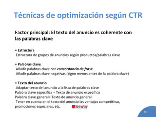Técnicas de optimización según CTR Factor principal: El texto del anuncio es coherente con las palabras clave •  Estructura Estructura de grupos de anuncios según productos/palabras clave •  Palabras clave Añadir palabras clave con  concordancia de frase Añadir palabras clave negativas (signo menos antes de la palabra clave) •  Texto del anuncio Adaptar texto del anuncio a la lista de palabras clave Palabra clave específica = Texto de anuncio específico Palabra clave general= Texto de anuncio general Tener en cuenta en el texto del anuncio las ventajas competitivas, promociones especiales, etc. 