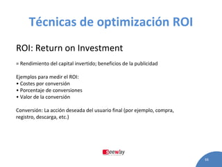 Técnicas de optimización ROI ROI: Return on Investment = Rendimiento del capital invertido; beneficios de la publicidad Ejemplos para medir el ROI: •  Costes por conversión •  Porcentaje de conversiones •  Valor de la conversión Conversión: La acción deseada del usuario final (por ejemplo, compra, registro, descarga, etc.) 