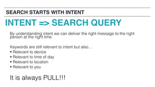 By understanding intent we can deliver the right message to the right
person at the right time
Keywords are still relevant to intent but also…
§ Relevant to device
§ Relevant to time of day
§ Relevant to location
§ Relevant to you
It is always PULL!!!
INTENT => SEARCH QUERY
SEARCH STARTS WITH INTENT
 