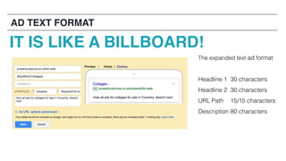 The expanded text ad format
Headline 1 30 characters
Headline 2 30 characters
URL Path 15/15 characters
Description 80 characters
IT IS LIKE A BILLBOARD!
AD TEXT FORMAT
 