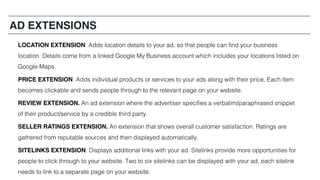 AD EXTENSIONS
LOCATION EXTENSION. Adds location details to your ad, so that people can find your business
location. Details come from a linked Google My Business account which includes your locations listed on
Google Maps.
PRICE EXTENSION. Adds individual products or services to your ads along with their price. Each item
becomes clickable and sends people through to the relevant page on your website.
REVIEW EXTENSION. An ad extension where the advertiser specifies a verbatim/paraphrased snippet
of their product/service by a credible third party.
SELLER RATINGS EXTENSION. An extension that shows overall customer satisfaction. Ratings are
gathered from reputable sources and then displayed automatically.
SITELINKS EXTENSION. Displays additional links with your ad. Sitelinks provide more opportunities for
people to click through to your website. Two to six sitelinks can be displayed with your ad, each sitelink
needs to link to a separate page on your website.
 