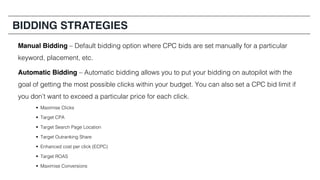BIDDING STRATEGIES
Manual Bidding – Default bidding option where CPC bids are set manually for a particular
keyword, placement, etc.
Automatic Bidding – Automatic bidding allows you to put your bidding on autopilot with the
goal of getting the most possible clicks within your budget. You can also set a CPC bid limit if
you don’t want to exceed a particular price for each click.
§ Maximise Clicks
§ Target CPA
§ Target Search Page Location
§ Target Outranking Share
§ Enhanced cost per click (ECPC)
§ Target ROAS
§ Maximise Conversions
 