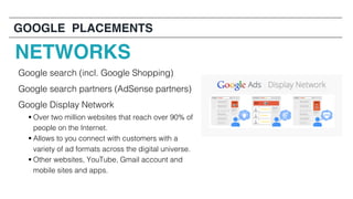 GOOGLE PLACEMENTS
Google search (incl. Google Shopping)
Google search partners (AdSense partners)
Google Display Network
§ Over two million websites that reach over 90% of
people on the Internet.
§ Allows to you connect with customers with a
variety of ad formats across the digital universe.
§ Other websites, YouTube, Gmail account and
mobile sites and apps.
NETWORKS
 