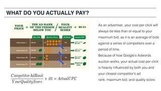 As an advertiser, your cost per click will
always be less than or equal to your
maximum bid, as it is an average of bids
against a series of competitors over a
period of time.
Because of how Google's Adwords
auction works, your actual cost per click
is heavily influenced by both you and
your closest competitor's ad
rank, maximum bid, and quality score.
WHAT DO YOU ACTUALLY PAY?
 