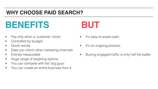 44
BENEFITS BUT
§ Pay only when a ‘customer’ clicks
§ Controlled by budget
§ Quick results
§ Data can inform other marketing channels
§ Entirely measurable
§ Huge range of targeting options
§ You can compete with the ‘big guys’
§ You can create an entire business from it
§ It’s easy to waste cash
§ It’s an ongoing process
§ Buying engaged traffic is only half the battle
WHY CHOOSE PAID SEARCH?
 