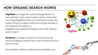 HOW ORGANIC SEARCH WORKS
PageRank is an algorithm used by Google Search to
rank websites in their search engine results, named after
Larry Page.PageRank works by counting the number and
quality of links to a page to determine a rough estimate of
how important the website is.
PageRank has established Google as the most ‘relevant’
search engine.
RankBrain is Google’s name for a machine-learning
artificial intelligence system that’s used to help process its
search results.
Personalisation. Search results are personalised to you.
 