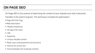 ON PAGE SEO
On Page SEO is the science of optimizing the content of your website such that it becomes
friendlier to the search engines. This technique includes the optimization:
§ Page title (Title Tag)
§ Meta description
§ Header (headlines)
§ Alt tags & file name
§ URL
§ Keywords
§ Unique valuable content
§ Body copy using keywords and synonyms
§ Internal link anchor text.
§ Canonicalisation (for duplicate content)
 