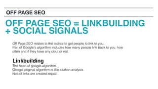 Off Page SEO relates to the tactics to get people to link to you.
Part of Google’s algorithm includes how many people link back to you, how
often and if they have any clout or not.
Linkbuilding
The heart of google algorithm.
Google original algorithm is like citation analysis.
Not all links are created equal.
OFF PAGE SEO
OFF PAGE SEO = LINKBUILDING
+ SOCIAL SIGNALS
 