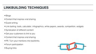 § Blogs
§ Content that inspires viral sharing
§ Guest writing
§ Link baiting: tools, calculator, infographics, white papers, awards, competition, widgets
§ Syndication of different content
§ Get your customers to link to you
§ Content that inspires viral sharing
§ PR. Turn your mentions into backlinks.
§ Forum participation
§ Buying links
LINKBUILDING TECHNIQUES
 