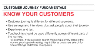 § Customer journey is different for different segments.
§ Use surveys and interviews. Just ask people about their journey.
§ Experiment and test.
§ Touchpoints should be used differently across different parts of
the journey.
For example, if you are using search marketing at every stage of the
journey, your keyword strategy might differ as customers search for
different things at different touchpoints.
KNOW YOUR CUSTOMERS
CUSTOMER JOURNEY FUNDAMENTALS
 