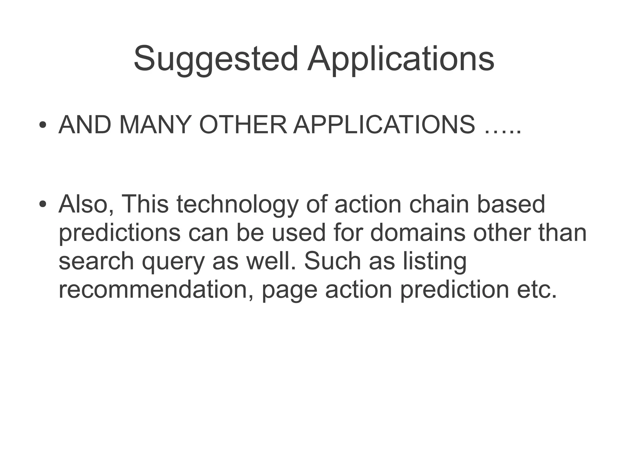 Suggested Applications
●

●

AND MANY OTHER APPLICATIONS …..
Also, This technology of action chain based
predictions can be used for domains other than
search query as well. Such as listing
recommendation, page action prediction etc.

 