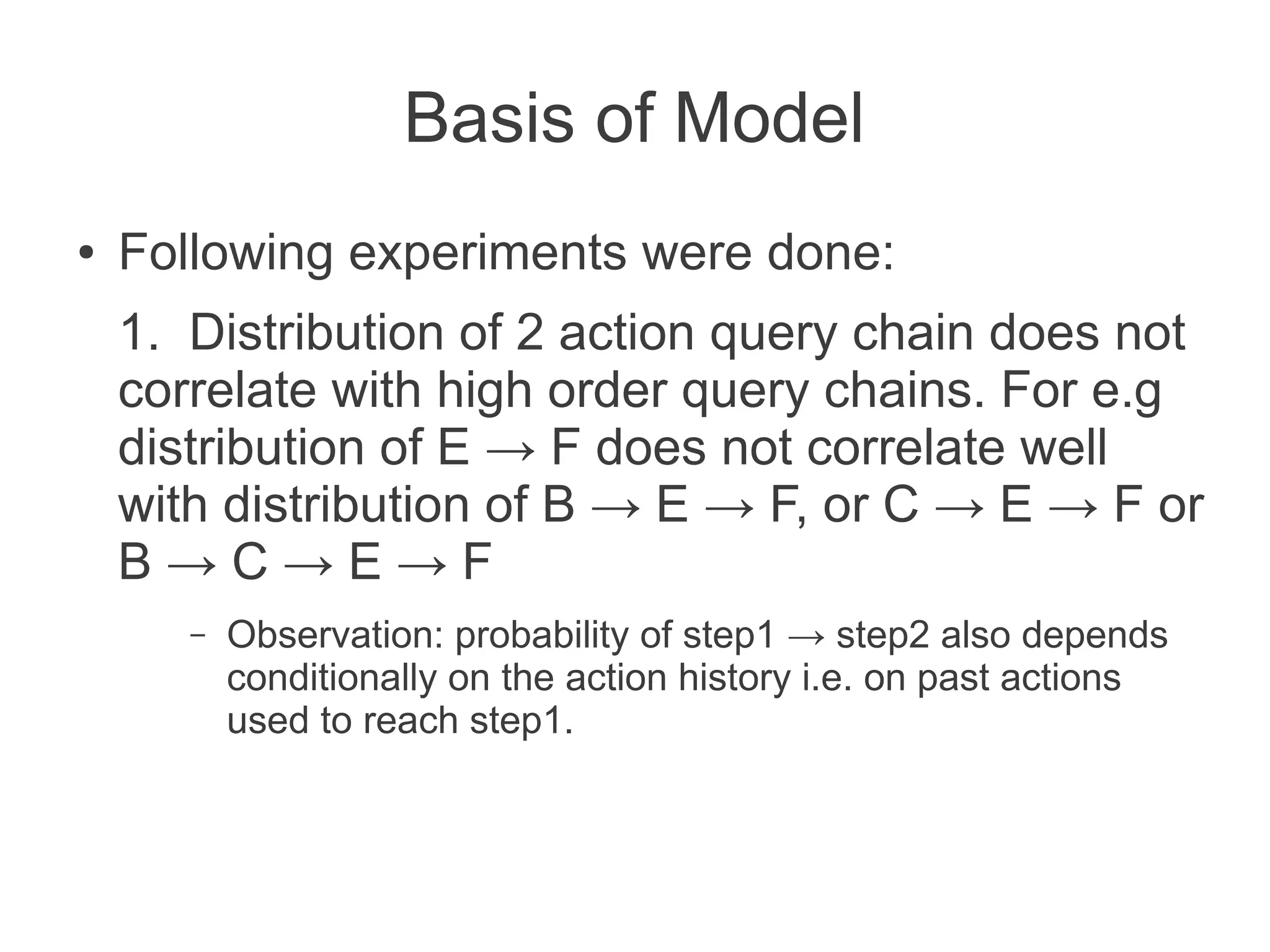 Basis of Model
●

Following experiments were done:
1. Distribution of 2 action query chain does not
correlate with high order query chains. For e.g
distribution of E → F does not correlate well
with distribution of B → E → F, or C → E → F or
B→C→E→F
–

Observation: probability of step1 → step2 also depends
conditionally on the action history i.e. on past actions
used to reach step1.

 