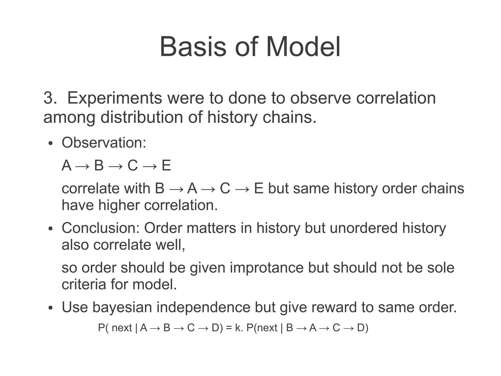 Basis of Model
3. Experiments were to done to observe correlation
among distribution of history chains.
●

Observation:
A→B→C→E
correlate with B → A → C → E but same history order chains
have higher correlation.

●

Conclusion: Order matters in history but unordered history
also correlate well,
so order should be given improtance but should not be sole
criteria for model.

●

Use bayesian independence but give reward to same order.
P( next | A → B → C → D) = k. P(next | B → A → C → D)

 