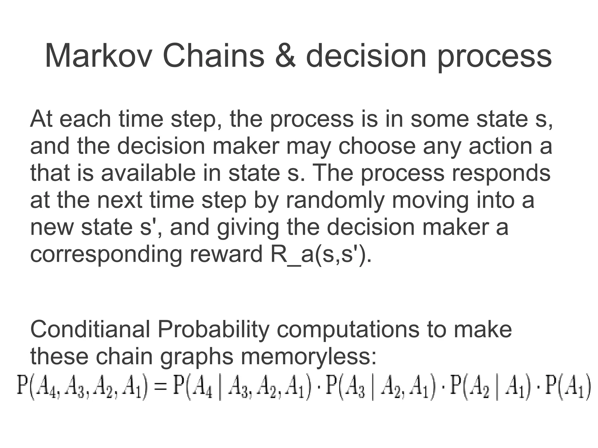 Markov Chains & decision process
At each time step, the process is in some state s,
and the decision maker may choose any action a
that is available in state s. The process responds
at the next time step by randomly moving into a
new state s', and giving the decision maker a
corresponding reward R_a(s,s').
Conditianal Probability computations to make
these chain graphs memoryless:

 