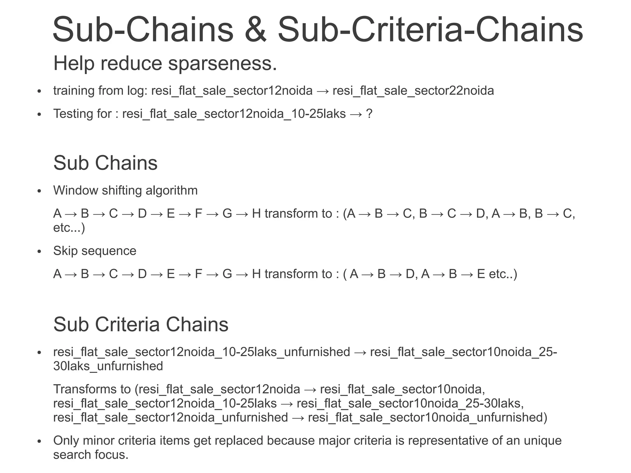 Sub-Chains & Sub-Criteria-Chains
Help reduce sparseness.
●

training from log: resi_flat_sale_sector12noida → resi_flat_sale_sector22noida

●

Testing for : resi_flat_sale_sector12noida_10-25laks → ?

Sub Chains
●

Window shifting algorithm
A → B → C → D → E → F → G → H transform to : (A → B → C, B → C → D, A → B, B → C,
etc...)

●

Skip sequence
A → B → C → D → E → F → G → H transform to : ( A → B → D, A → B → E etc..)

Sub Criteria Chains
●

resi_flat_sale_sector12noida_10-25laks_unfurnished → resi_flat_sale_sector10noida_2530laks_unfurnished
Transforms to (resi_flat_sale_sector12noida → resi_flat_sale_sector10noida,
resi_flat_sale_sector12noida_10-25laks → resi_flat_sale_sector10noida_25-30laks,
resi_flat_sale_sector12noida_unfurnished → resi_flat_sale_sector10noida_unfurnished)

●

Only minor criteria items get replaced because major criteria is representative of an unique
search focus.

 