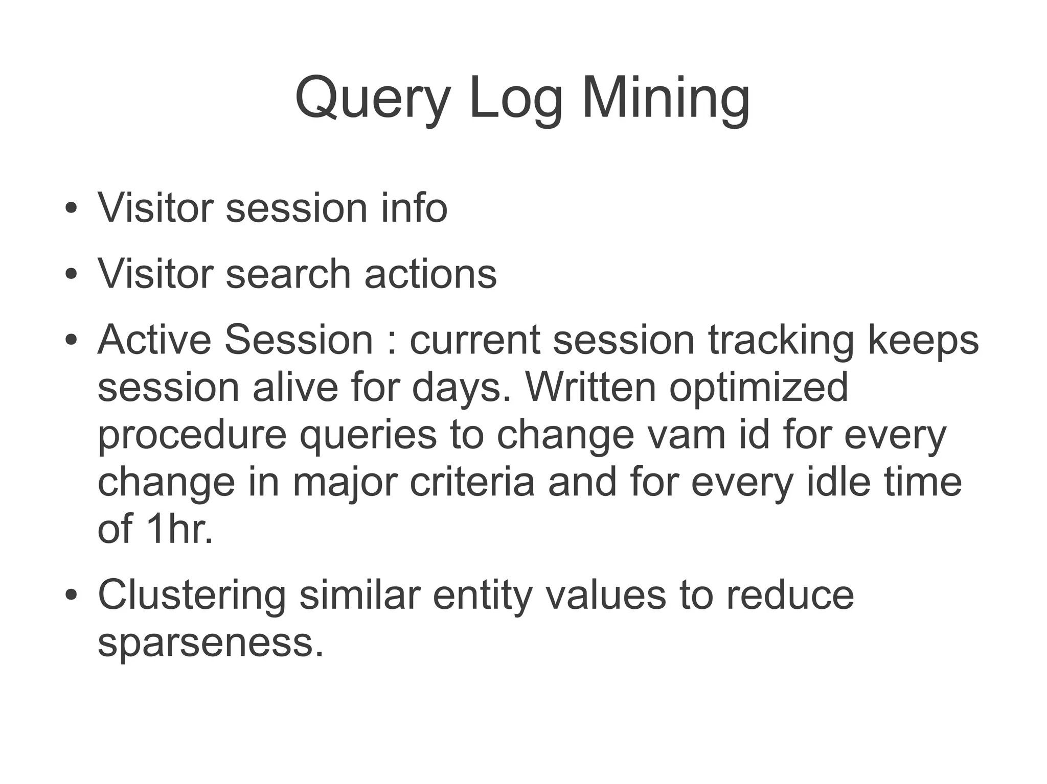 Query Log Mining
●

Visitor session info

●

Visitor search actions

●

●

Active Session : current session tracking keeps
session alive for days. Written optimized
procedure queries to change vam id for every
change in major criteria and for every idle time
of 1hr.
Clustering similar entity values to reduce
sparseness.

 