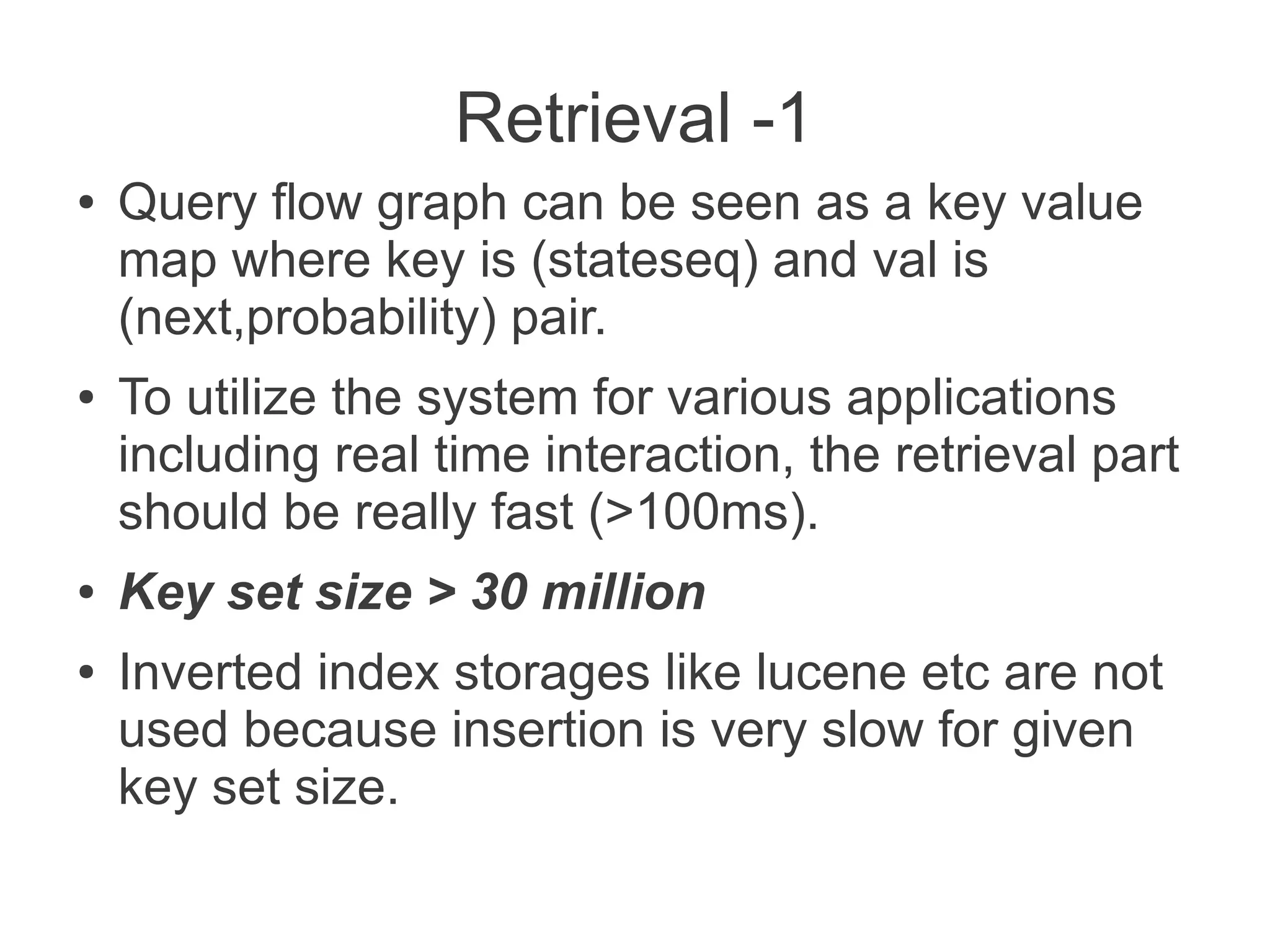 Retrieval -1
●

●

●
●

Query flow graph can be seen as a key value
map where key is (stateseq) and val is
(next,probability) pair.
To utilize the system for various applications
including real time interaction, the retrieval part
should be really fast (>100ms).
Key set size > 30 million
Inverted index storages like lucene etc are not
used because insertion is very slow for given
key set size.

 