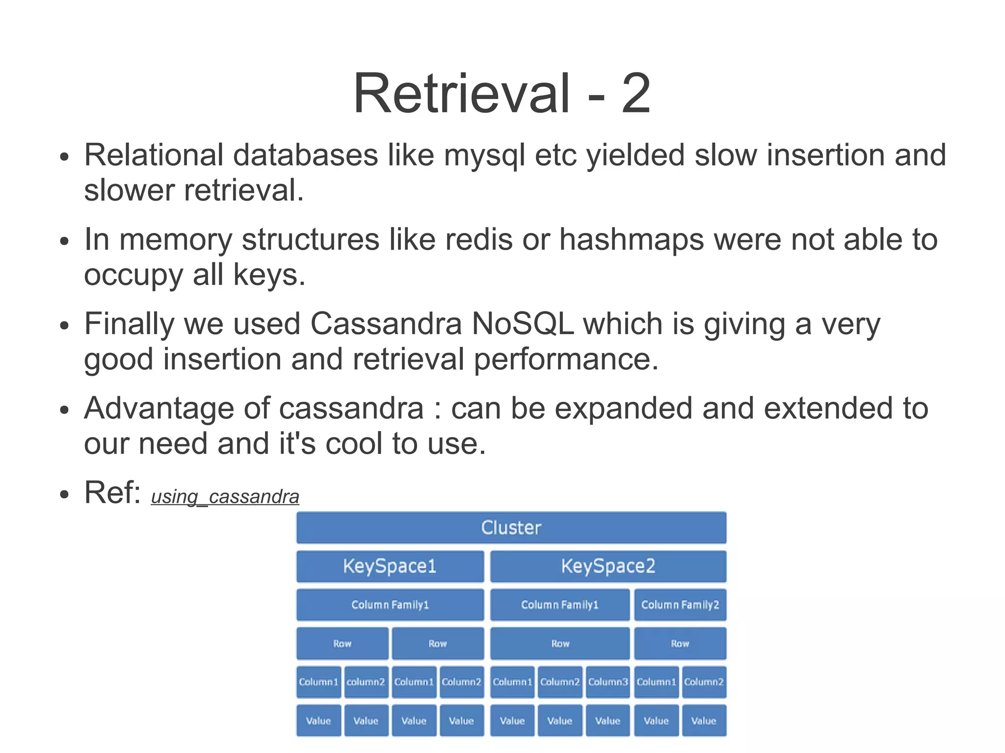 Retrieval - 2
●

●

●

●

●

Relational databases like mysql etc yielded slow insertion and
slower retrieval.
In memory structures like redis or hashmaps were not able to
occupy all keys.
Finally we used Cassandra NoSQL which is giving a very
good insertion and retrieval performance.
Advantage of cassandra : can be expanded and extended to
our need and it's cool to use.
Ref: using_cassandra

 