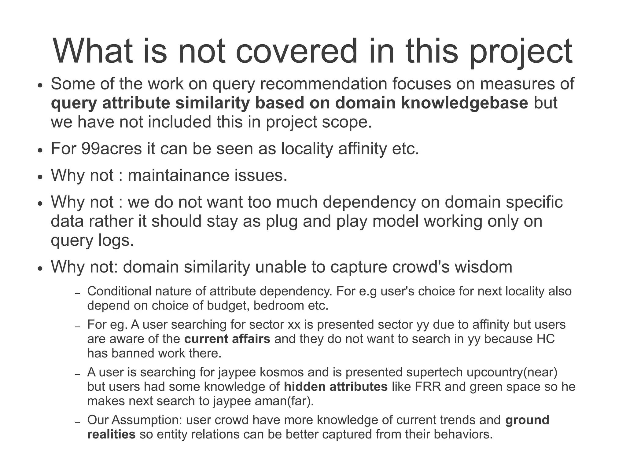 What is not covered in this project
●

Some of the work on query recommendation focuses on measures of
query attribute similarity based on domain knowledgebase but
we have not included this in project scope.

●

For 99acres it can be seen as locality affinity etc.

●

Why not : maintainance issues.

●

●

Why not : we do not want too much dependency on domain specific
data rather it should stay as plug and play model working only on
query logs.
Why not: domain similarity unable to capture crowd's wisdom
–
–

–

–

Conditional nature of attribute dependency. For e.g user's choice for next locality also
depend on choice of budget, bedroom etc.
For eg. A user searching for sector xx is presented sector yy due to affinity but users
are aware of the current affairs and they do not want to search in yy because HC
has banned work there.
A user is searching for jaypee kosmos and is presented supertech upcountry(near)
but users had some knowledge of hidden attributes like FRR and green space so he
makes next search to jaypee aman(far).
Our Assumption: user crowd have more knowledge of current trends and ground
realities so entity relations can be better captured from their behaviors.

 