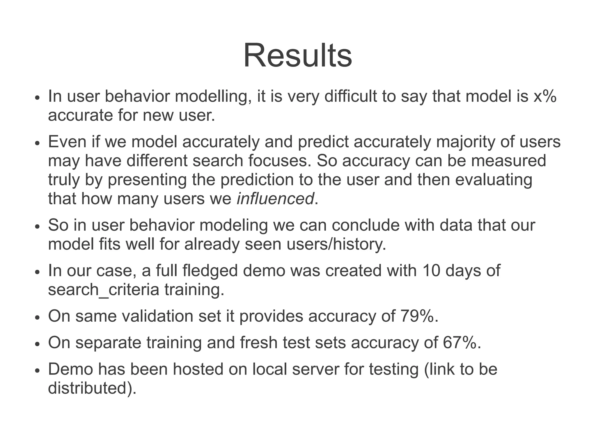 Results
●

●

●

●

In user behavior modelling, it is very difficult to say that model is x%
accurate for new user.
Even if we model accurately and predict accurately majority of users
may have different search focuses. So accuracy can be measured
truly by presenting the prediction to the user and then evaluating
that how many users we influenced.
So in user behavior modeling we can conclude with data that our
model fits well for already seen users/history.
In our case, a full fledged demo was created with 10 days of
search_criteria training.

●

On same validation set it provides accuracy of 79%.

●

On separate training and fresh test sets accuracy of 67%.

●

Demo has been hosted on local server for testing (link to be
distributed).

 