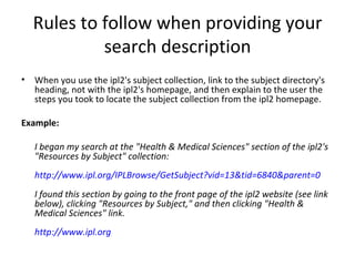Rules to follow when providing your search description When you use the ipl2's subject collection, link to the subject directory's heading, not with the ipl2's homepage, and then explain to the user the steps you took to locate the subject collection from the ipl2 homepage. Example: I began my search at the "Health & Medical Sciences" section of the ipl2's "Resources by Subject" collection:  http://www.ipl.org/IPLBrowse/GetSubject?vid=13&tid=6840&parent=0 I found this section by going to the front page of the ipl2 website (see link below), clicking "Resources by Subject," and then clicking "Health & Medical Sciences" link. http://www.ipl.org 