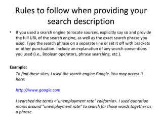 Rules to follow when providing your search description If you used a search engine to locate sources, explicitly say so and provide the full URL of the search engine, as well as the exact search phrase you used. Type the search phrase on a separate line or set it off with brackets or other punctuation. Include an explanation of any search conventions you used (i.e., Boolean operators, phrase searching, etc.). Example: To find these sites, I used the search engine Google. You may access it here: http://www.google.com I searched the terms <"unemployment rate" california>. I used quotation marks around "unemployment rate" to search for those words together as a phrase. 