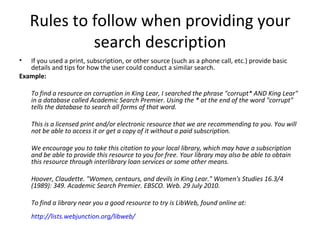 Rules to follow when providing your search description If you used a print, subscription, or other source (such as a phone call, etc.) provide basic details and tips for how the user could conduct a similar search. Example: To find a resource on corruption in King Lear, I searched the phrase "corrupt* AND King Lear" in a database called Academic Search Premier. Using the * at the end of the word "corrupt" tells the database to search all forms of that word.  This is a licensed print and/or electronic resource that we are recommending to you. You will not be able to access it or get a copy of it without a paid subscription.  We encourage you to take this citation to your local library, which may have a subscription and be able to provide this resource to you for free. Your library may also be able to obtain this resource through interlibrary loan services or some other means.  Hoover, Claudette. "Women, centaurs, and devils in King Lear." Women's Studies 16.3/4 (1989): 349. Academic Search Premier. EBSCO. Web. 29 July 2010. To find a library near you a good resource to try is LibWeb, found online at:  http://lists.webjunction.org/libweb/   