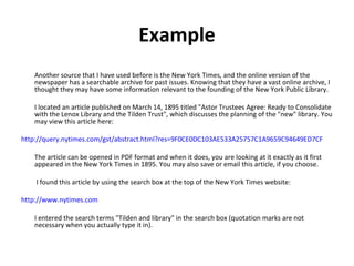 Example Another source that I have used before is the New York Times, and the online version of the newspaper has a searchable archive for past issues. Knowing that they have a vast online archive, I thought they may have some information relevant to the founding of the New York Public Library.  I located an article published on March 14, 1895 titled "Astor Trustees Agree: Ready to Consolidate with the Lenox Library and the Tilden Trust", which discusses the planning of the "new" library. You may view this article here:  http://query.nytimes.com/gst/abstract.html?res=9F0CE0DC103AE533A25757C1A9659C94649ED7CF   The article can be opened in PDF format and when it does, you are looking at it exactly as it first appeared in the New York Times in 1895. You may also save or email this article, if you choose.   I found this article by using the search box at the top of the New York Times website:  http://www.nytimes.com   I entered the search terms "Tilden and library" in the search box (quotation marks are not necessary when you actually type it in).  