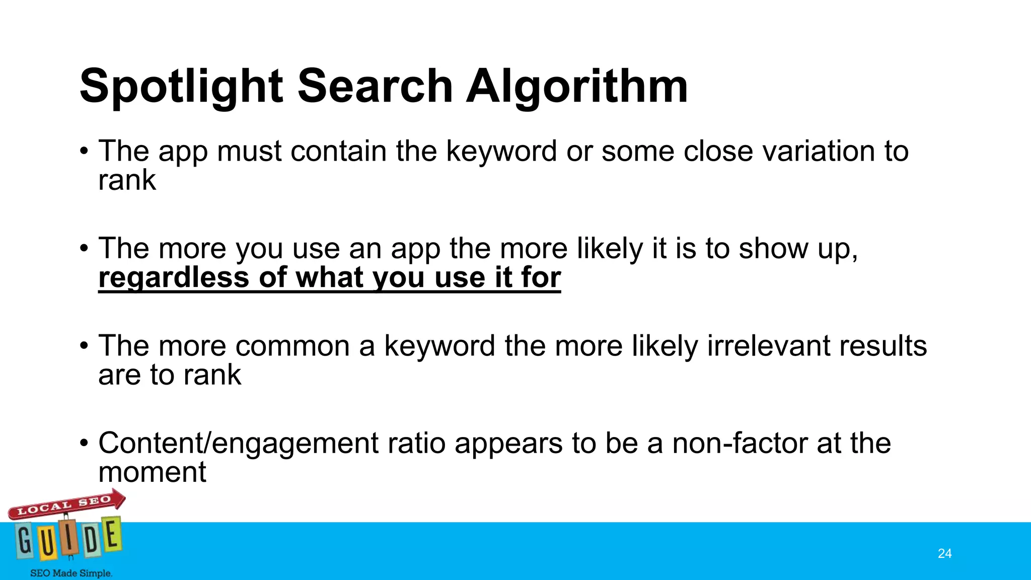 Spotlight Search Algorithm
• The app must contain the keyword or some close variation to
rank
• The more you use an app the more likely it is to show up,
regardless of what you use it for
• The more common a keyword the more likely irrelevant results
are to rank
• Content/engagement ratio appears to be a non-factor at the
moment
24
 