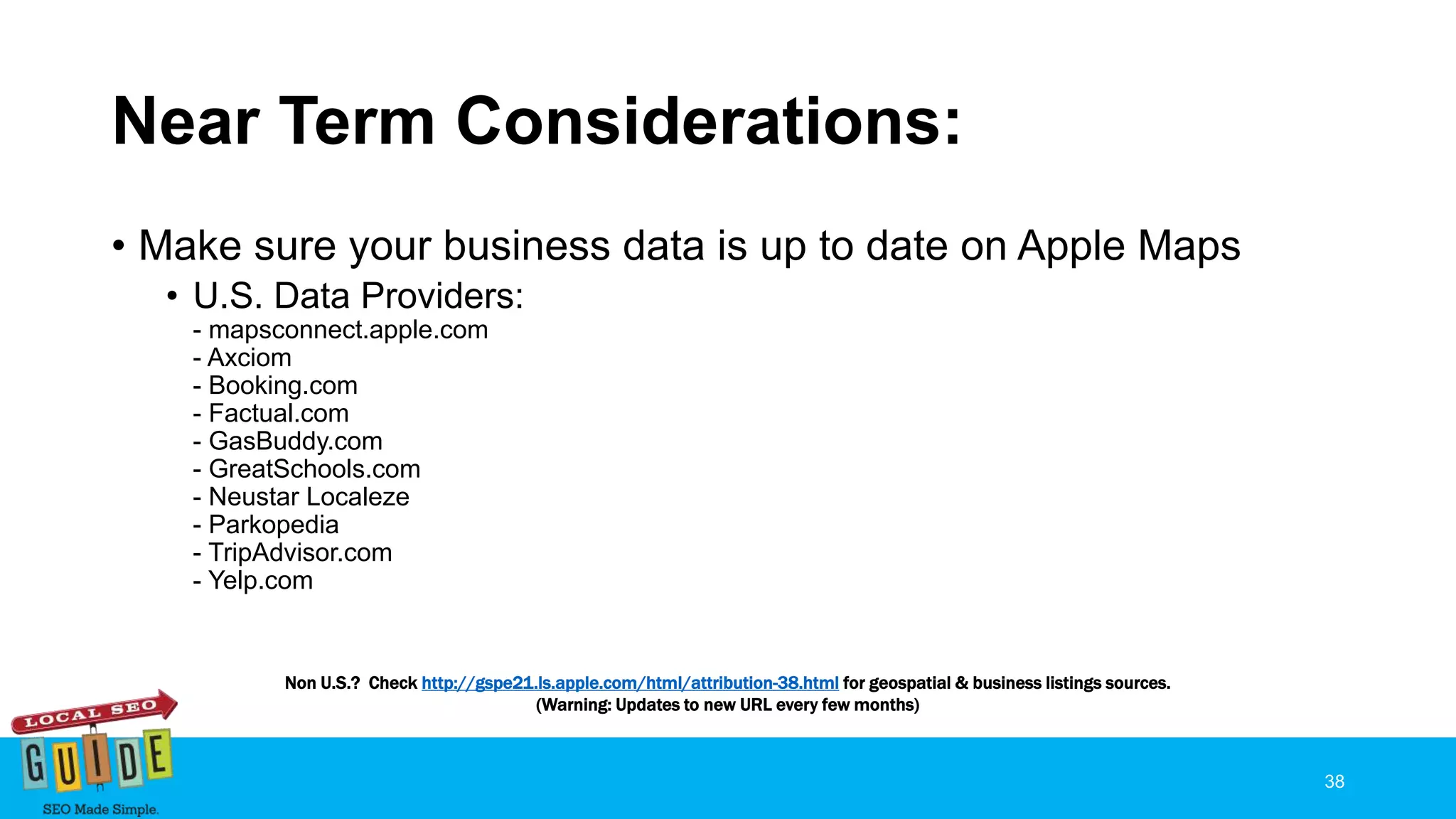 Near Term Considerations:
• Make sure your business data is up to date on Apple Maps
• U.S. Data Providers:
- mapsconnect.apple.com
- Axciom
- Booking.com
- Factual.com
- GasBuddy.com
- GreatSchools.com
- Neustar Localeze
- Parkopedia
- TripAdvisor.com
- Yelp.com
38
Non U.S.? Check http://gspe21.ls.apple.com/html/attribution-38.html for geospatial & business listings sources.
(Warning: Updates to new URL every few months)
 