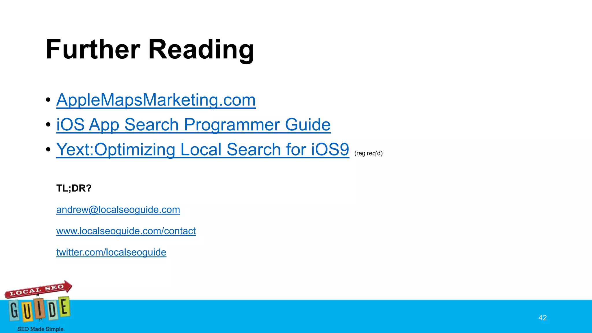 Further Reading
• AppleMapsMarketing.com
• iOS App Search Programmer Guide
• Yext:Optimizing Local Search for iOS9 (reg req’d)
TL;DR?
andrew@localseoguide.com
www.localseoguide.com/contact
twitter.com/localseoguide
42
 