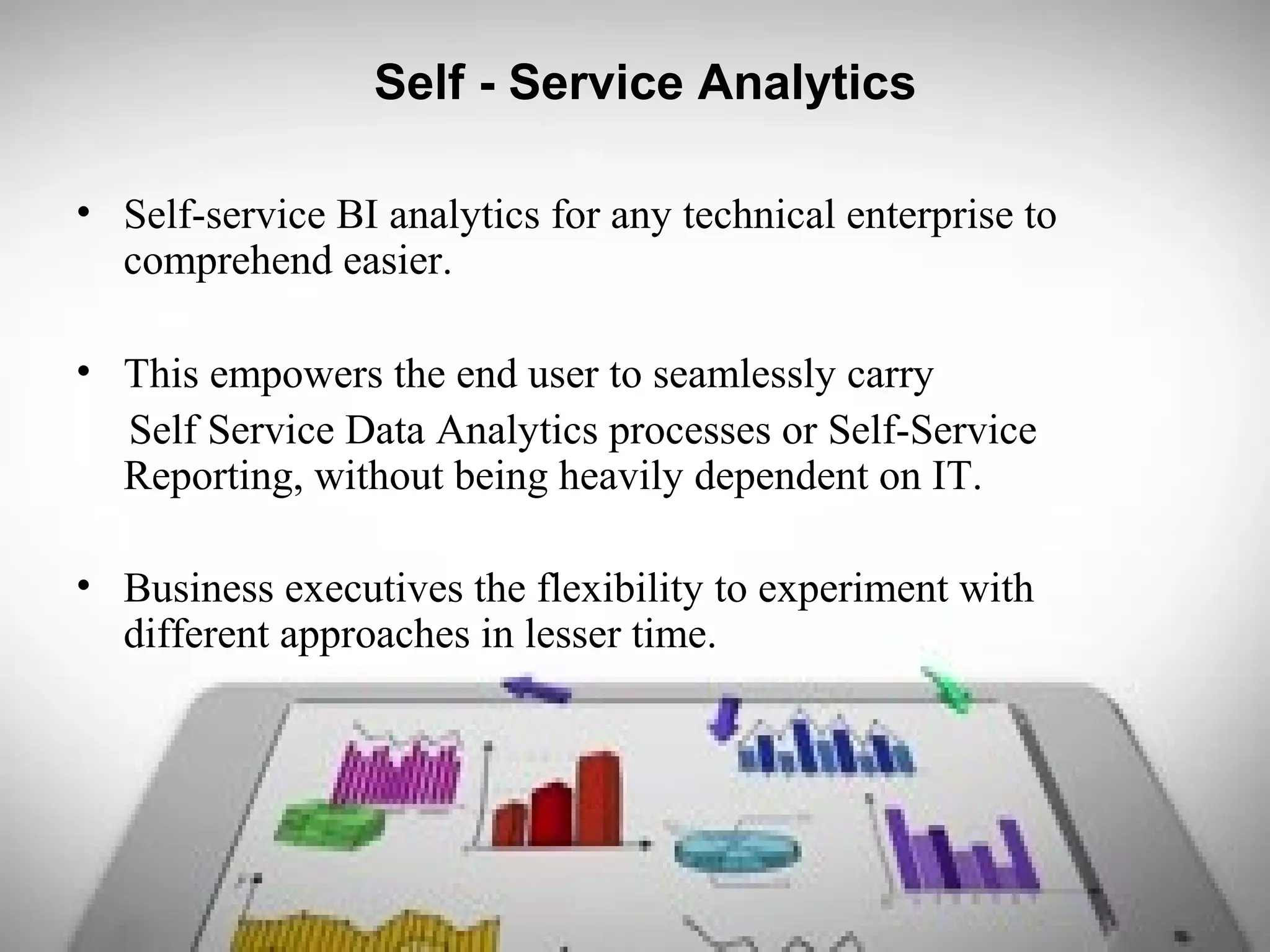 Self - Service Analytics
• Self-service BI analytics for any technical enterprise to
comprehend easier.
• This empowers the end user to seamlessly carry
Self Service Data Analytics processes or Self-Service
Reporting, without being heavily dependent on IT.
• Business executives the flexibility to experiment with
different approaches in lesser time.
 