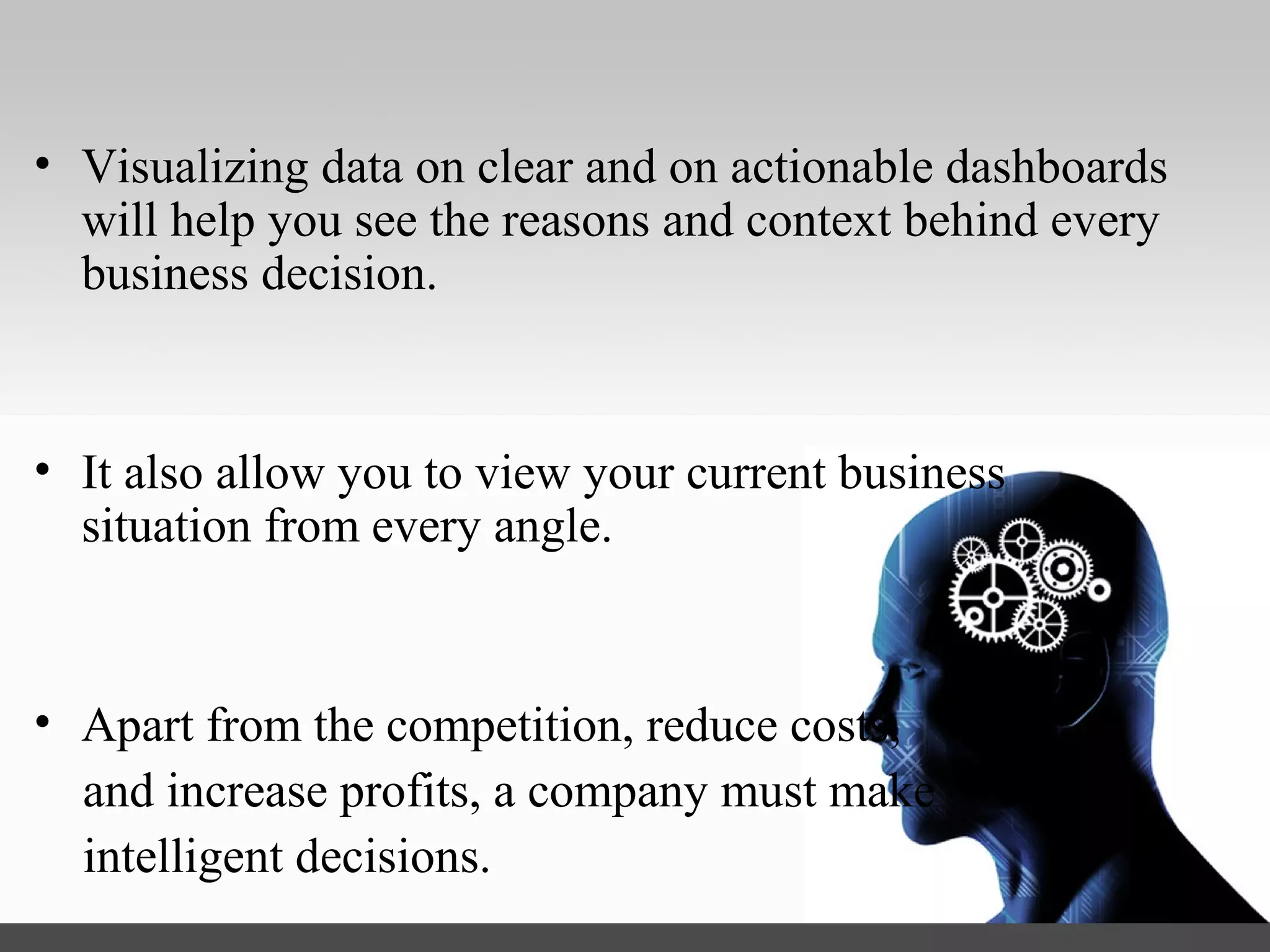 • Visualizing data on clear and on actionable dashboards will
help you see the reasons and context behind every business
decision.
• It also allow you to view your current business situation from
every angle.
• Apart from the competition, reduce costs,
and increase profits, a company can make
intelligent decisions.
 