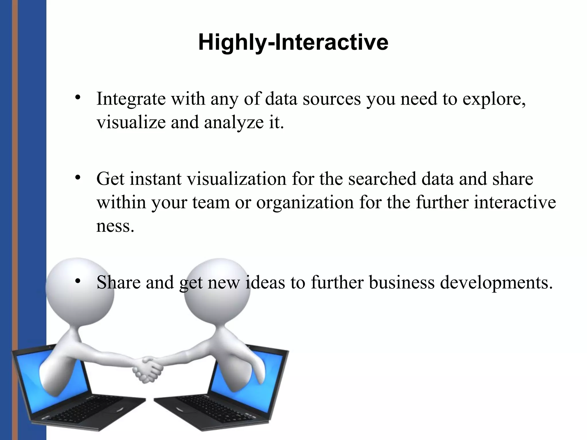 Highly-Interactive
• Integrate with any of data sources you need to explore,
visualize and analyze it.
• Get instant visualization for the searched data and share
within your team or organization for the further interactive
ness.
• Share and get new ideas to further business developments.
 