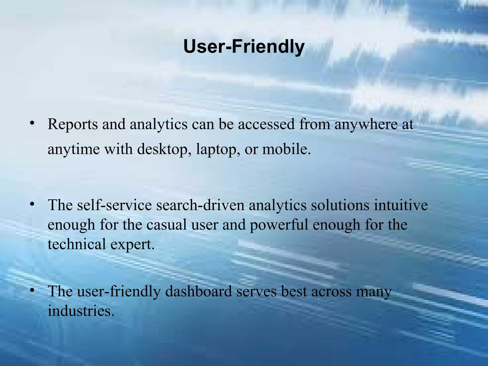 User-Friendly
• Reports and analytics can be accessed from anywhere at
anytime with desktop, laptop, or mobile.
• The self-service search-driven analytics solutions intuitive
enough for the casual user and powerful enough for the
technical expert.
• The user-friendly dashboard serves best across many
industries.
 