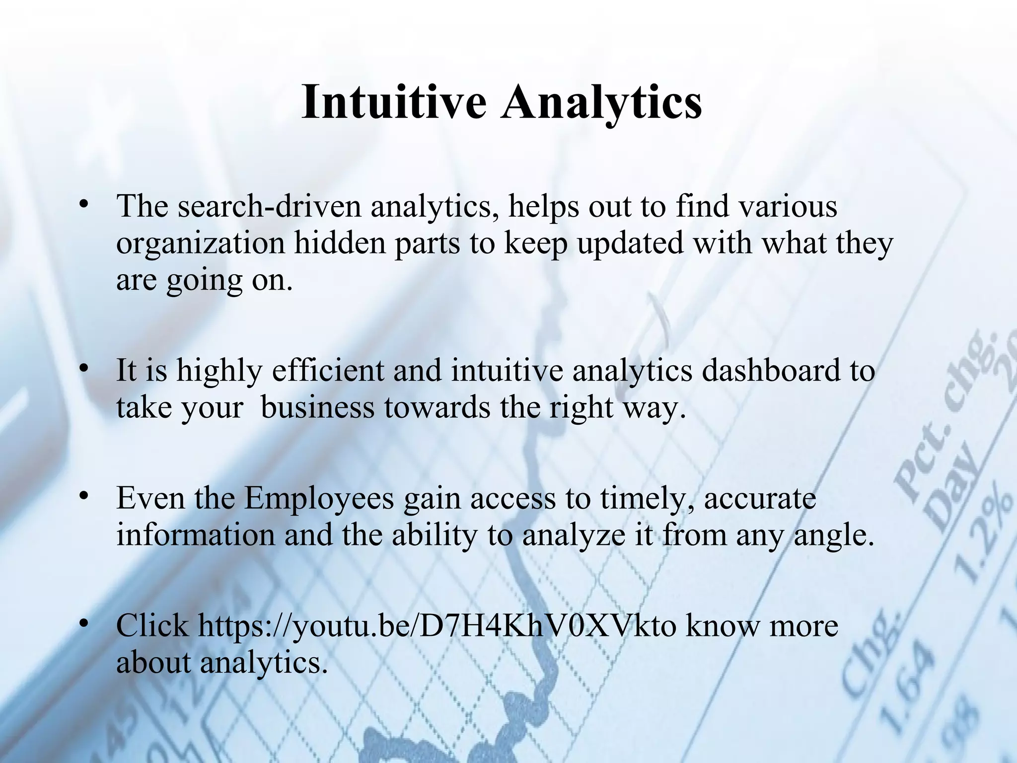 Intuitive Analytics
• The search-driven analytics, helps out to find various
organization hidden parts to keep updated with what they
are going on.
• It is highly efficient and intuitive analytics dashboard to
take your business towards the right way.
• Even the Employees gain access to timely, accurate
information and the ability to analyze it from any angle.
 