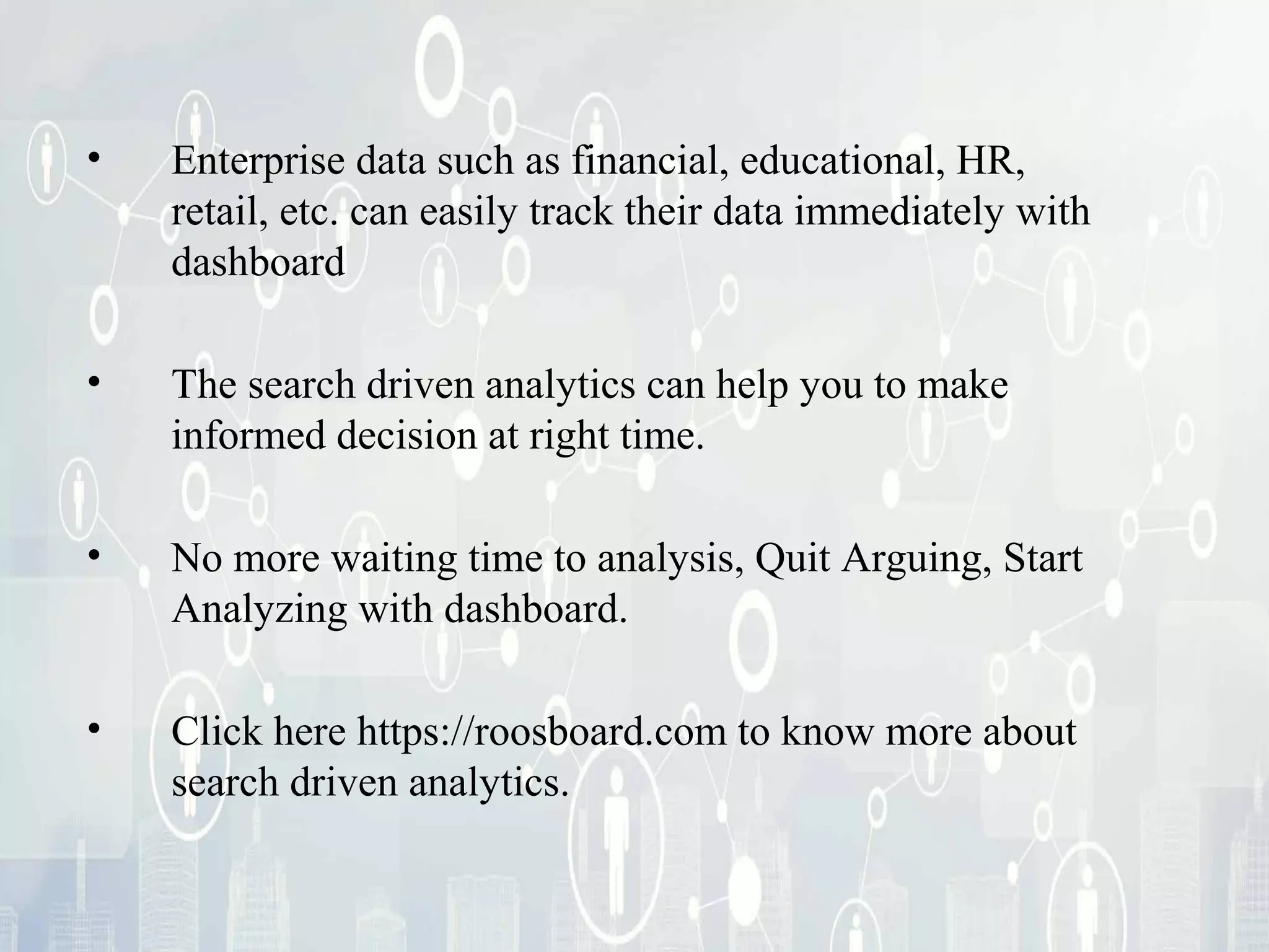 • Enterprise data such as financial, educational, HR,
retail, etc. can easily track their data immediately with
dashboard
• The search driven analytics can help you to make
informed decision at right time.
• No more waiting time to analysis, Quit Arguing, Start
Analyzing with dashboard.
• To know more visit http://roosboard.com
 