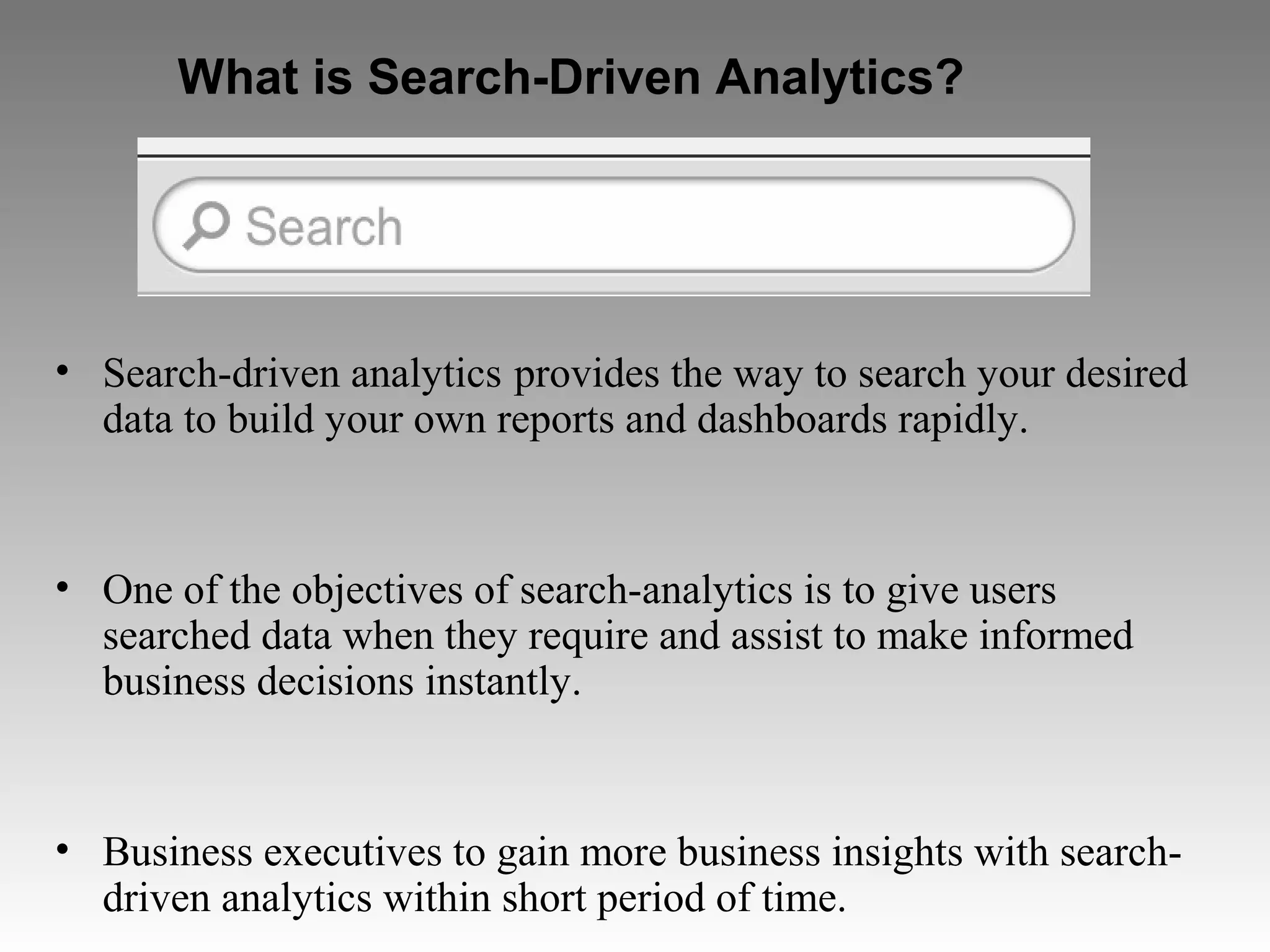 What is Search-Driven Analytics?
• Search-driven analytics provides the way to search your desired
data to build your own reports and dashboards rapidly.
• One of the objectives of search-analytics is to give users
searched data when they require and assist to make informed
business decisions instantly.
• Business executives to gain more business insights with search-
driven analytics within short period of time.
 