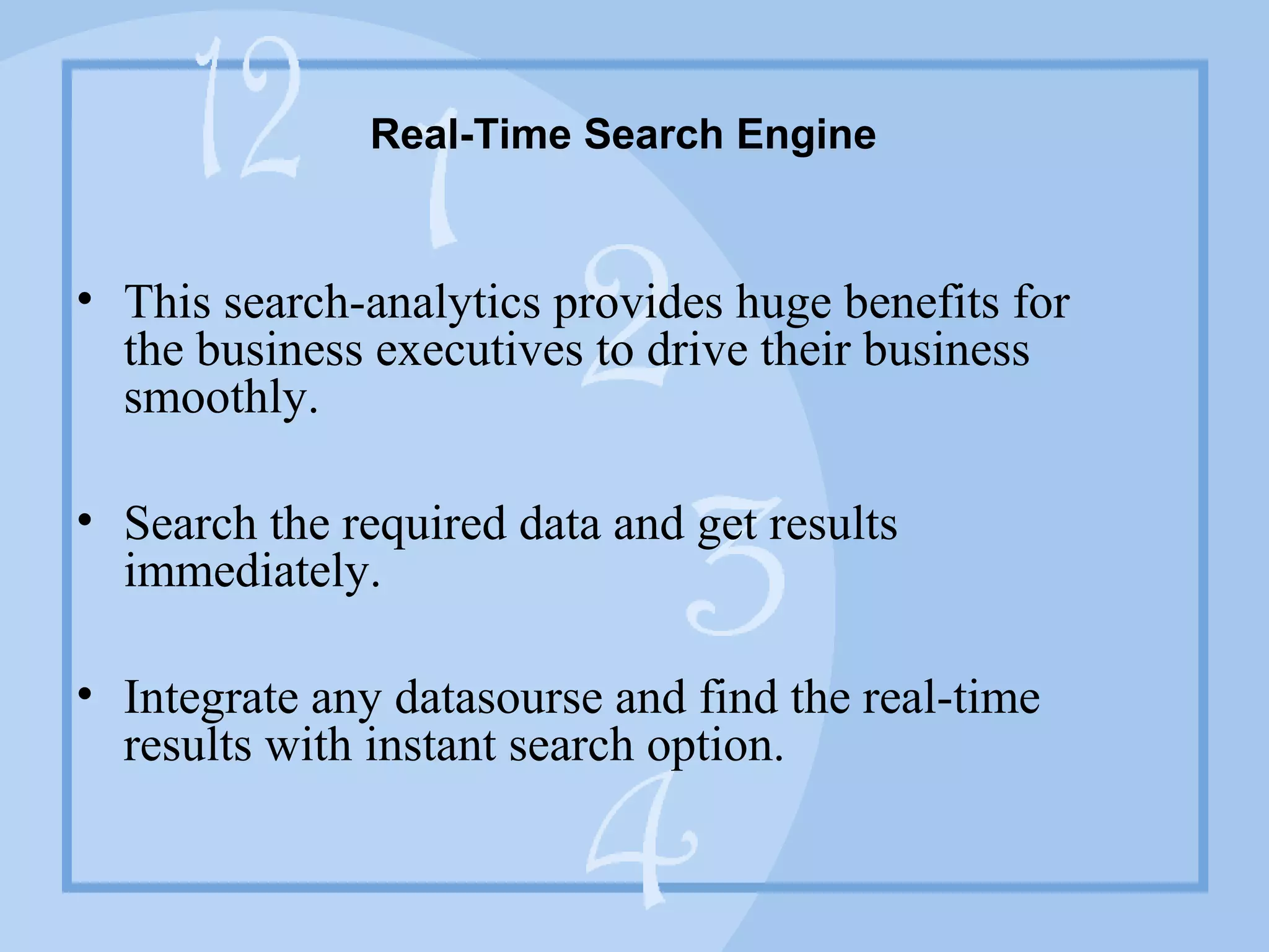 Real-Time Search Engine
• This search-analytics provides huge benefits for the
business executives to drive their business smoothly.
• Search the required data and get results immediately.
• Integrate any datasourse and find the real-time results with
instant search option.
 