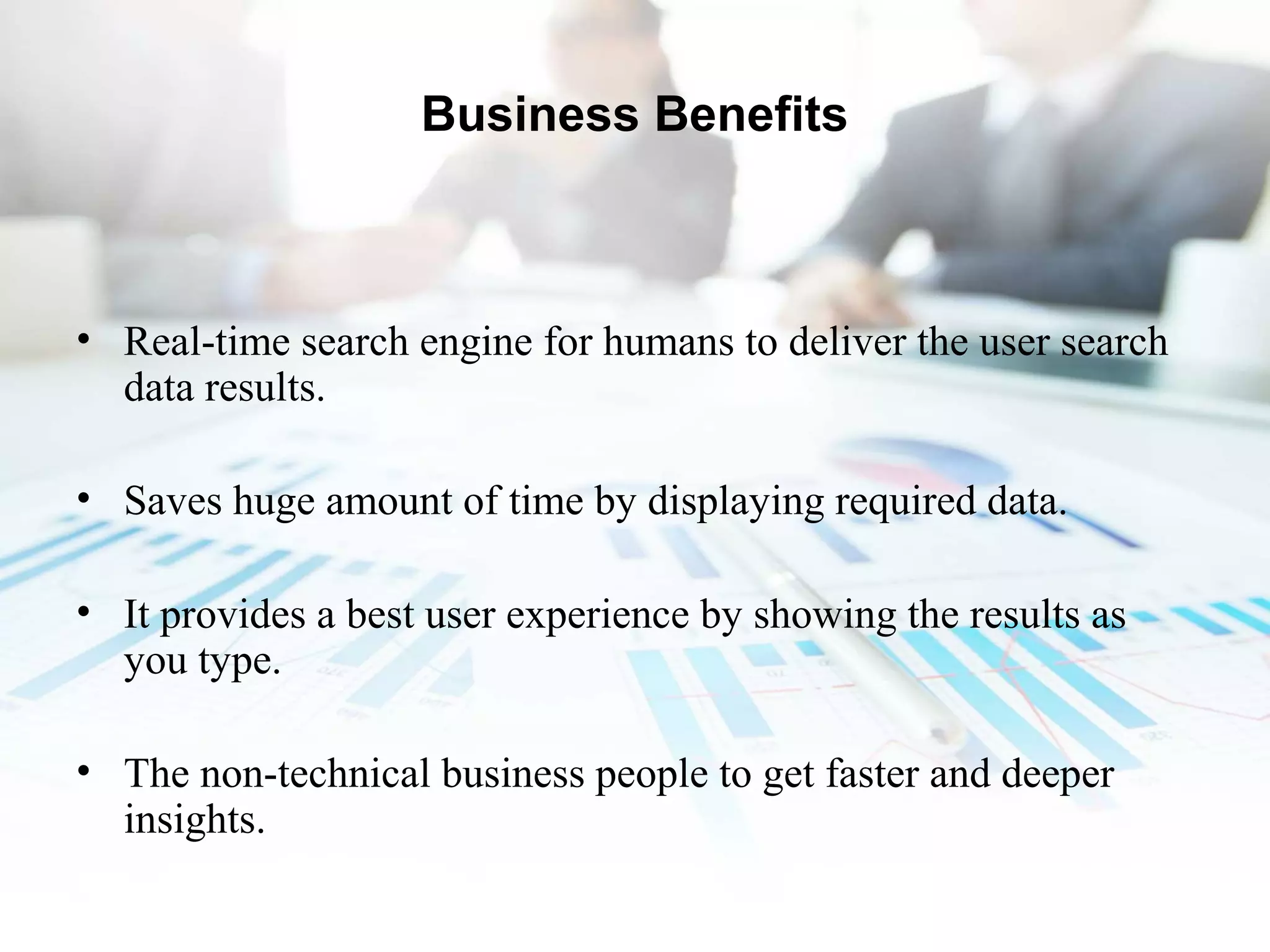 Business Benefits
• Real-time search engine for humans to deliver the user search
data results.
• Saves huge amount of time by displaying required data.
• It provides a best user experience by showing the results as
you type.
• The non-technical business people to get faster and deeper
insights.
 