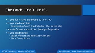 The Catch – Don’t Use If..
• If you don’t have SharePoint 2013 or SPO
• If you need real time
• Dependent on Search Crawl Schedule – More on this later
• You don’t have control over Managed Properties
• If you need to edit
• Search Web Parts are meant to be view only
• Not a forms solutions
@2016 ThriveFast | www.thrivefast.com @aprildunnam | www.sharepointsiren.com
 