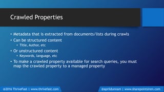 Crawled Properties
• Metadata that is extracted from documents/lists during crawls
• Can be structured content
• Title, Author, etc
• Or unstructured content
• Keywords, language, etc
• To make a crawled property available for search queries, you must
map the crawled property to a managed property
@2016 ThriveFast | www.thrivefast.com @aprildunnam | www.sharepointsiren.com
 