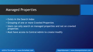 Managed Properties
• Exists in the Search Index
• Grouping of one or more Crawled Properties
• Users can only search on managed properties and not on crawled
properties
• Must have access to Central Admin to create/modify
@2016 ThriveFast | www.thrivefast.com @aprildunnam | www.sharepointsiren.com
 